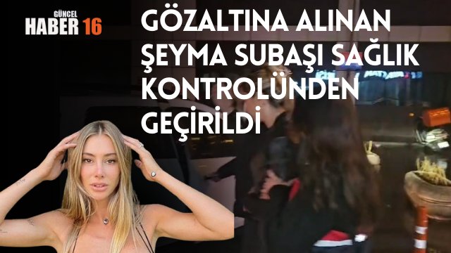 Gözaltına alınan Şeyma Subaşı sağlık kontrolünden geçirildi